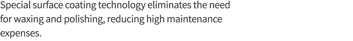 Special surface coating technology eliminates the need for waxing and polishing, reducing high maintenance expenses 