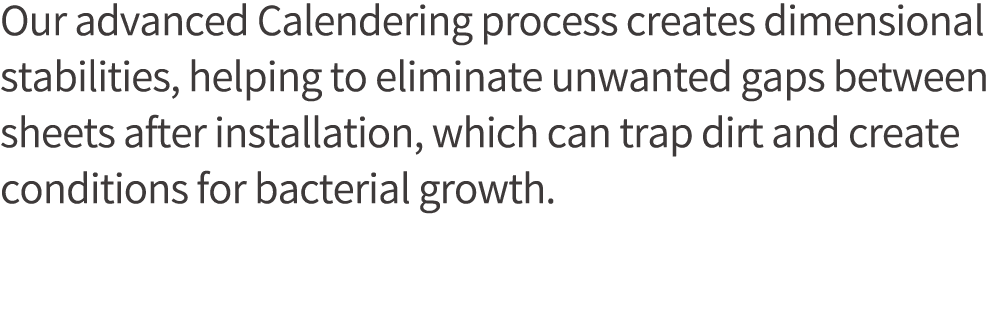 Our advanced Calendering process creates dimensional stabilities, helping to eliminate unwanted gaps between sheets a   