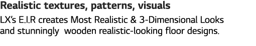 Realistic textures, patterns, visuals LX s E I R creates Most Realistic & 3-Dimensional Looks and stunningly wooden r   