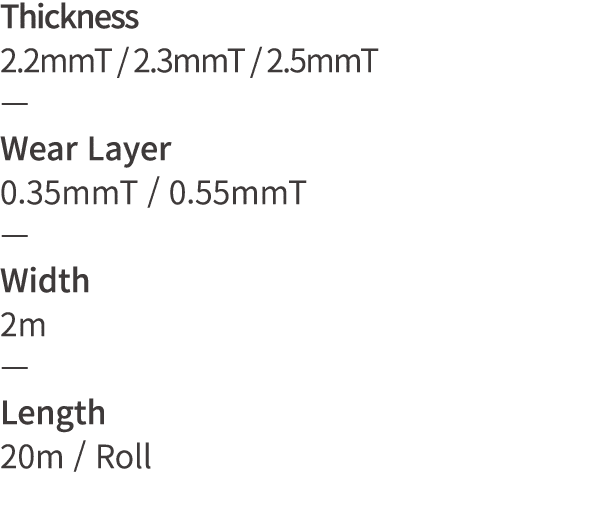 Thickness 2 2mmT   2 3mmT   2 5mmT   Wear Layer 0 35mmT   0 55mmT   Width 2m   Length 20m   Roll