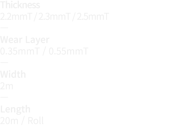 Thickness 2 2mmT   2 3mmT   2 5mmT   Wear Layer 0 35mmT   0 55mmT   Width 2m   Length 20m   Roll