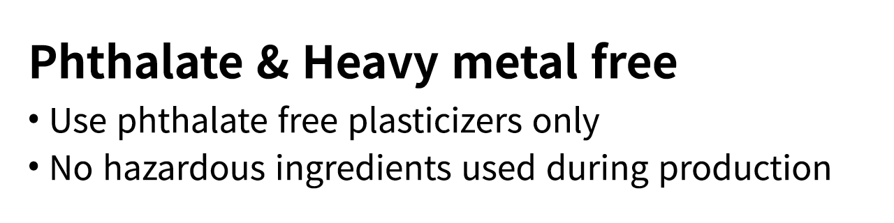 Phthalate & Heavy metal free   Use phthalate free plasticizers only   No hazardous ingredients used during production