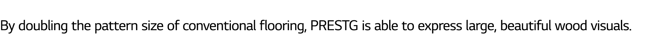  By doubling the pattern size of conventional flooring, PRESTG is able to express large, beautiful wood visuals.