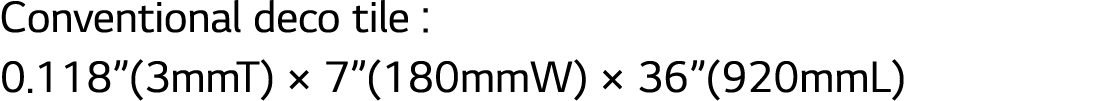 Conventional deco tile : 0.118”(3mmT) × 7”(180mmW) × 36”(920mmL)